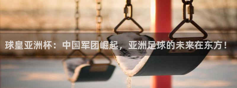 球皇亚洲杯：中国军团崛起，亚洲足球的未来在东方！